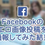 Facebookのエロ画像投稿を通報してみた結果。簡単だよ!
