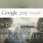 Google Playミュージック良いかも!ChromeCastAudioとの連携もバッチリか?