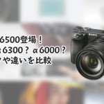 SONYα6500登場!買いはα6300?α6000?スペックや違いを比較